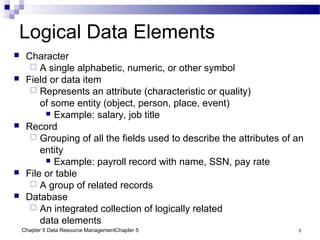 Chapter 5 Data Resource ManagementChapter 5 3
Logical Data Elements
 Character
 A single alphabetic, numeric, or other symbol
 Field or data item
 Represents an attribute (characteristic or quality)
of some entity (object, person, place, event)
 Example: salary, job title
 Record
 Grouping of all the fields used to describe the attributes of an
entity
 Example: payroll record with name, SSN, pay rate
 File or table
 A group of related records
 Database
 An integrated collection of logically related
data elements
 
