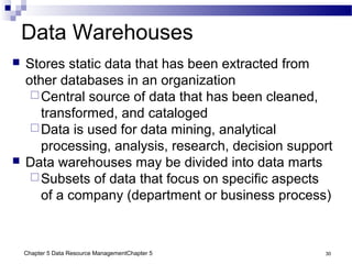 Chapter 5 Data Resource ManagementChapter 5 30
Data Warehouses
 Stores static data that has been extracted from
other databases in an organization
Central source of data that has been cleaned,
transformed, and cataloged
Data is used for data mining, analytical
processing, analysis, research, decision support
 Data warehouses may be divided into data marts
Subsets of data that focus on specific aspects
of a company (department or business process)
 