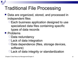 Chapter 5 Data Resource ManagementChapter 5 34
Traditional File Processing
 Data are organized, stored, and processed in
independent files
Each business application designed to use
specialized data files containing specific
types of data records
 Problems
Data redundancy
Lack of data integration
Data dependence (files, storage devices,
software)
Lack of data integrity or standardization
 