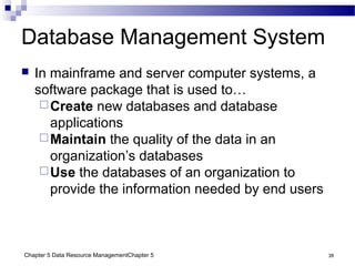 Chapter 5 Data Resource ManagementChapter 5 38
Database Management System
 In mainframe and server computer systems, a
software package that is used to…
Create new databases and database
applications
Maintain the quality of the data in an
organization’s databases
Use the databases of an organization to
provide the information needed by end users
 
