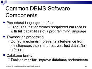 Chapter 5 Data Resource ManagementChapter 5 40
Common DBMS Software
Components
 Procedural language interface
Language that combines nonprocedural access
with full capabilities of a programming language
 Transaction processing
Control mechanism prevents interference from
simultaneous users and recovers lost data after
a failure
 Database tuning
Tools to monitor, improve database performance
 