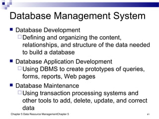 Chapter 5 Data Resource ManagementChapter 5 41
Database Management System
 Database Development
Defining and organizing the content,
relationships, and structure of the data needed
to build a database
 Database Application Development
Using DBMS to create prototypes of queries,
forms, reports, Web pages
 Database Maintenance
Using transaction processing systems and
other tools to add, delete, update, and correct
data
 