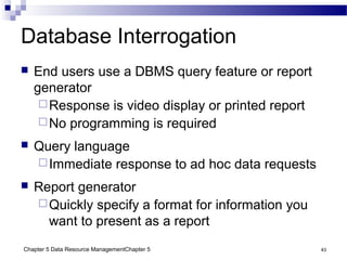 Chapter 5 Data Resource ManagementChapter 5 43
Database Interrogation
 End users use a DBMS query feature or report
generator
Response is video display or printed report
No programming is required
 Query language
Immediate response to ad hoc data requests
 Report generator
Quickly specify a format for information you
want to present as a report
 