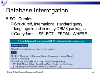 Chapter 5 Data Resource ManagementChapter 5 44
Database Interrogation
 SQL Queries
Structured, international standard query
language found in many DBMS packages
Query form is SELECT…FROM…WHERE…
 