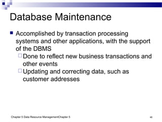 Chapter 5 Data Resource ManagementChapter 5 48
Database Maintenance
 Accomplished by transaction processing
systems and other applications, with the support
of the DBMS
Done to reflect new business transactions and
other events
Updating and correcting data, such as
customer addresses
 