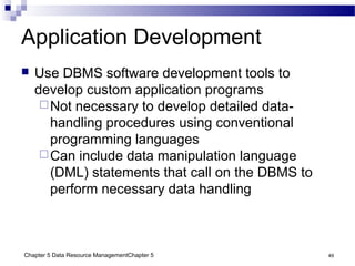Chapter 5 Data Resource ManagementChapter 5 49
Application Development
 Use DBMS software development tools to
develop custom application programs
Not necessary to develop detailed data-
handling procedures using conventional
programming languages
Can include data manipulation language
(DML) statements that call on the DBMS to
perform necessary data handling
 