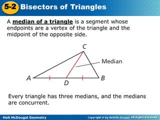 5-2 Bisectors of Triangles
A median of a triangle is a segment whose
endpoints are a vertex of the triangle and the
midpoint of the opposite side.

Every triangle has three medians, and the medians
are concurrent.
Holt McDougal Geometry

 