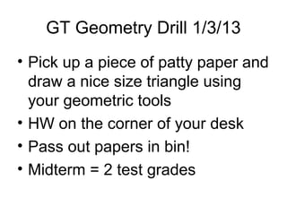 GT Geometry Drill 1/3/13
• Pick up a piece of patty paper and
  draw a nice size triangle using
  your geometric tools
• HW on the corner of your desk
• Pass out papers in bin!
• Midterm = 2 test grades
 