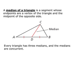 A median of a triangle is a segment whose
endpoints are a vertex of the triangle and the
midpoint of the opposite side.

Every triangle has three medians, and the medians
are concurrent.

 