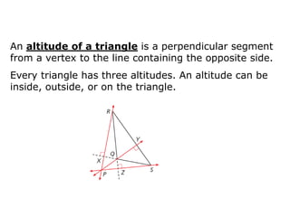 An altitude of a triangle is a perpendicular segment
from a vertex to the line containing the opposite side.

Every triangle has three altitudes. An altitude can be
inside, outside, or on the triangle.

 