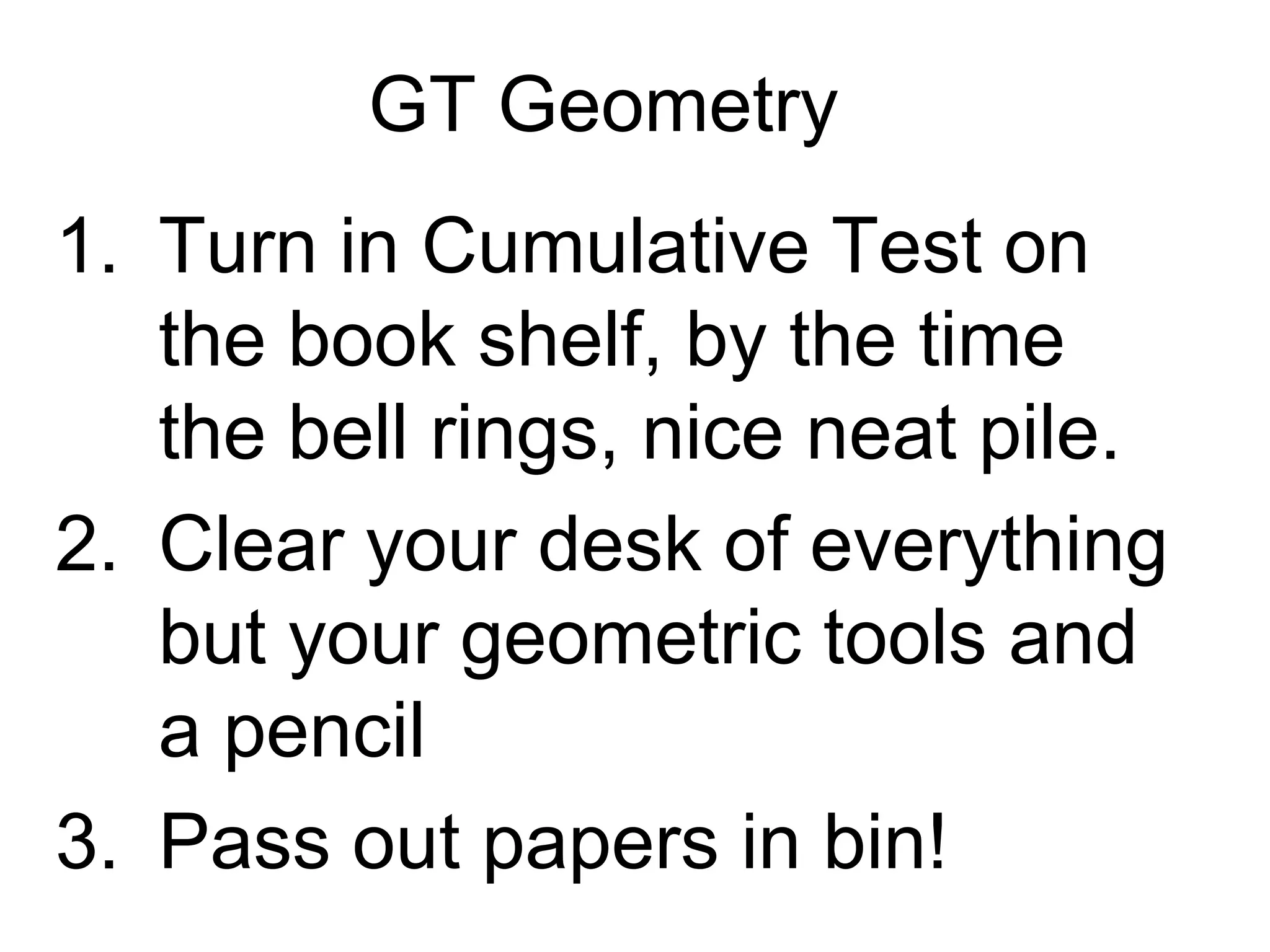 GT Geometry
1. Turn in Cumulative Test on
   the book shelf, by the time
   the bell rings, nice neat pile.
2. Clear your desk of everything
   but your geometric tools and
   a pencil
3. Pass out papers in bin!
 