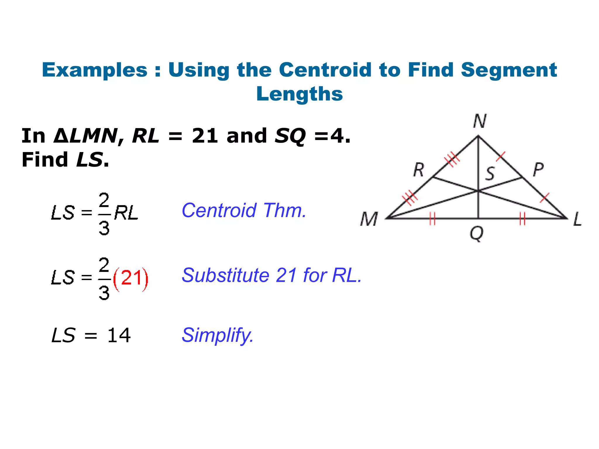 Examples : Using the Centroid to Find Segment
                    Lengths

In ∆LMN, RL = 21 and SQ =4.
Find LS.

             Centroid Thm.


             Substitute 21 for RL.


  LS = 14    Simplify.
 