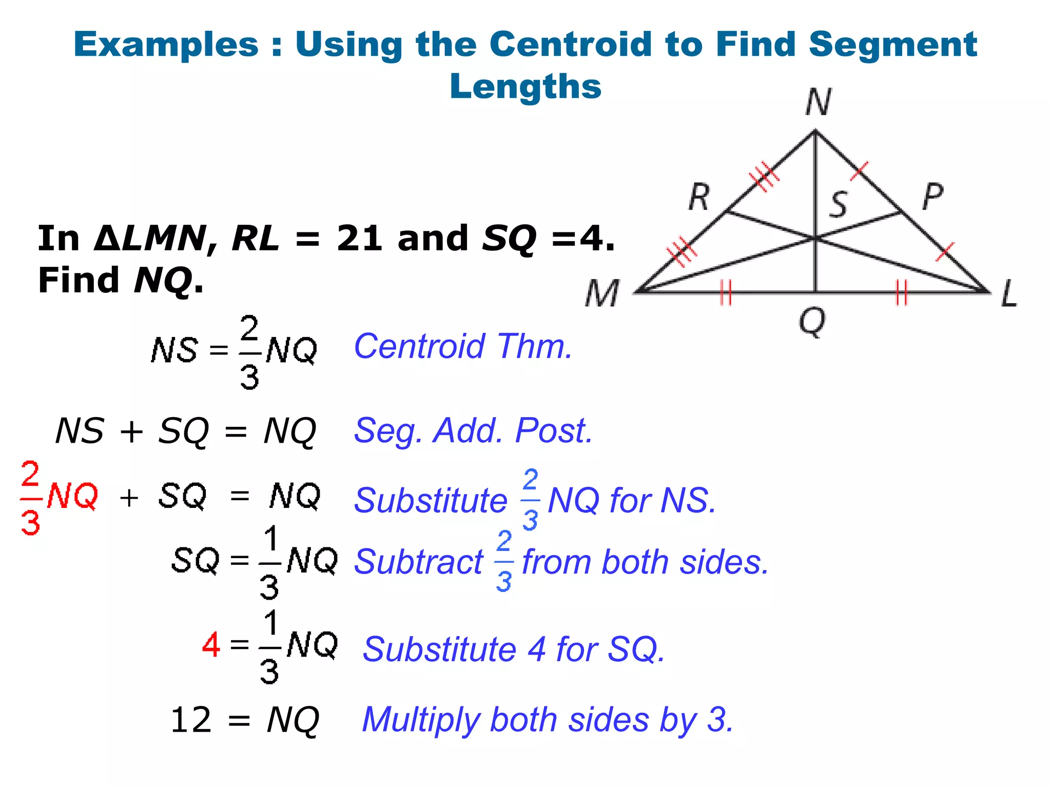 Examples : Using the Centroid to Find Segment
                    Lengths



In ∆LMN, RL = 21 and SQ =4.
Find NQ.
                Centroid Thm.

NS + SQ = NQ    Seg. Add. Post.
                Substitute    NQ for NS.
                Subtract     from both sides.

                Substitute 4 for SQ.

      12 = NQ   Multiply both sides by 3.
 