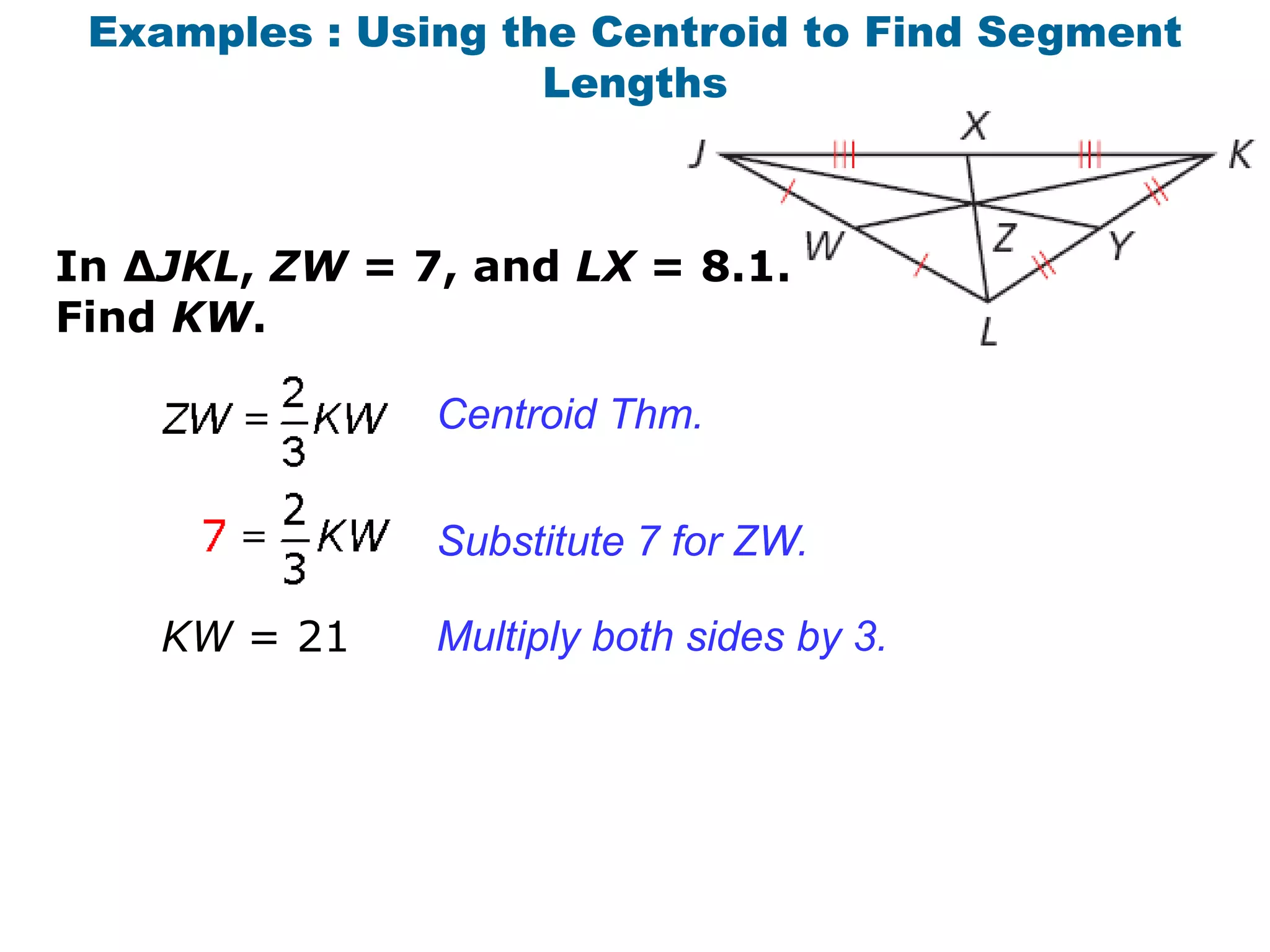 Examples : Using the Centroid to Find Segment
                    Lengths



In ∆JKL, ZW = 7, and LX = 8.1.
Find KW.

               Centroid Thm.


               Substitute 7 for ZW.

    KW = 21    Multiply both sides by 3.
 