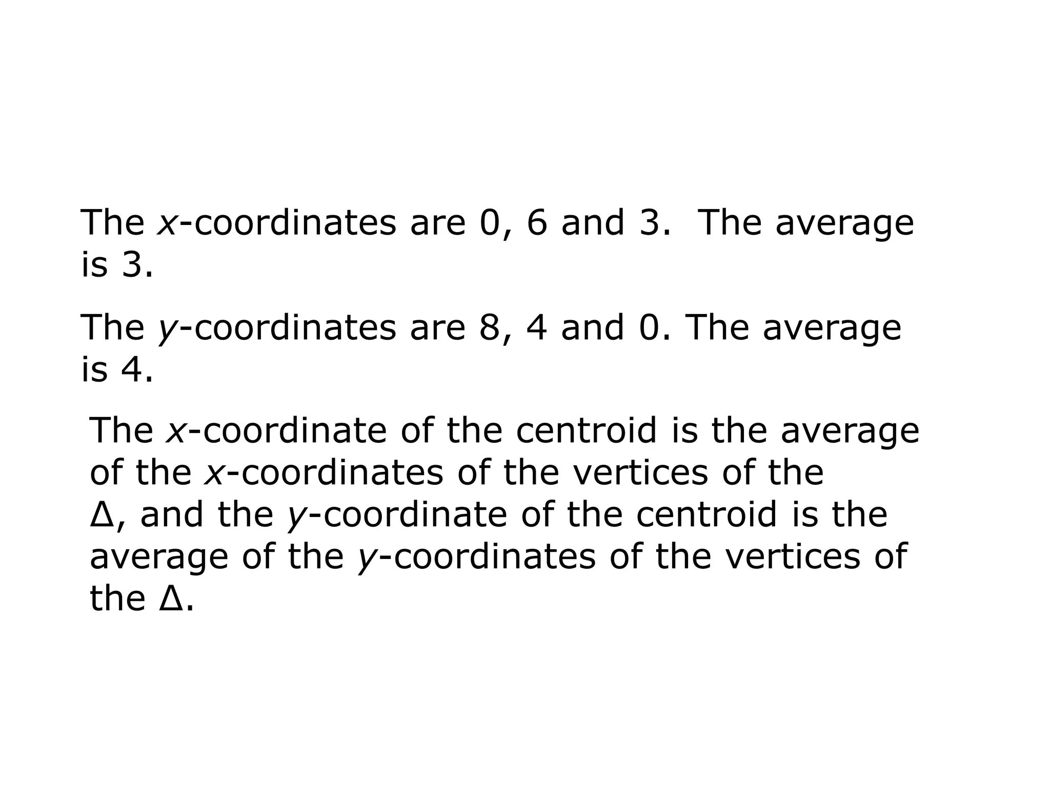 The x-coordinates are 0, 6 and 3. The average
is 3.
The y-coordinates are 8, 4 and 0. The average
is 4.
The x-coordinate of the centroid is the average
of the x-coordinates of the vertices of the
∆, and the y-coordinate of the centroid is the
average of the y-coordinates of the vertices of
the ∆.
 