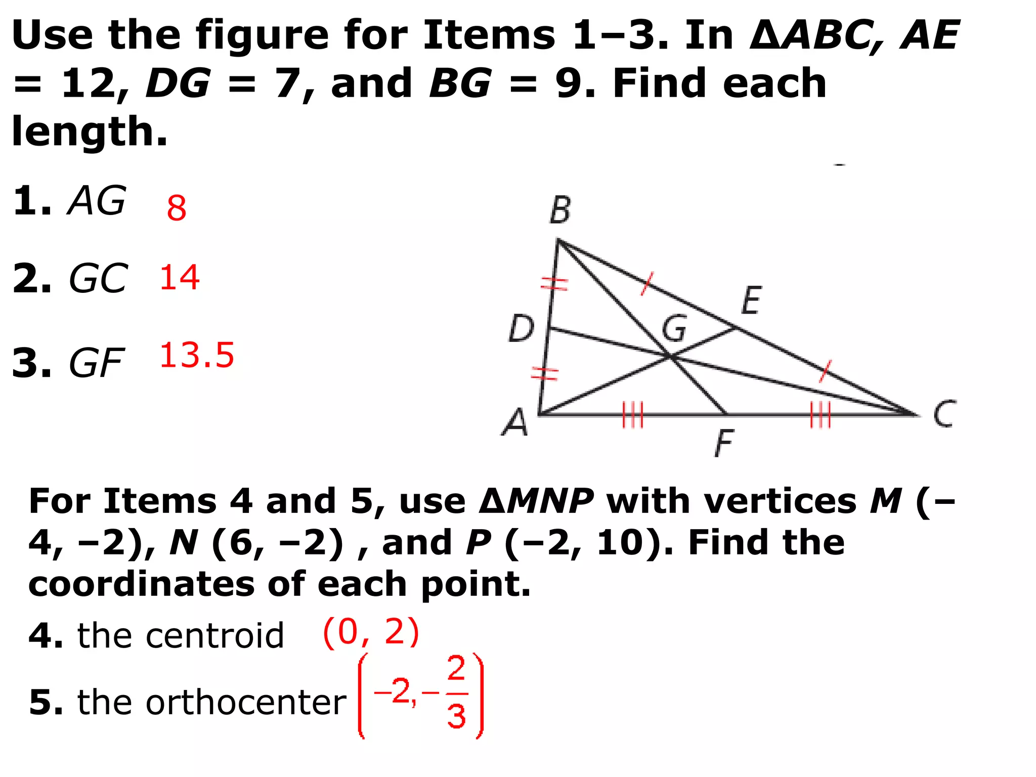 Use the figure for Items 1–3. In ∆ABC, AE
= 12, DG = 7, and BG = 9. Find each
length.
1. AG 8
2. GC 14

3. GF 13.5


For Items 4 and 5, use ∆MNP with vertices M (–
4, –2), N (6, –2) , and P (–2, 10). Find the
coordinates of each point.
4. the centroid (0, 2)
5. the orthocenter
 