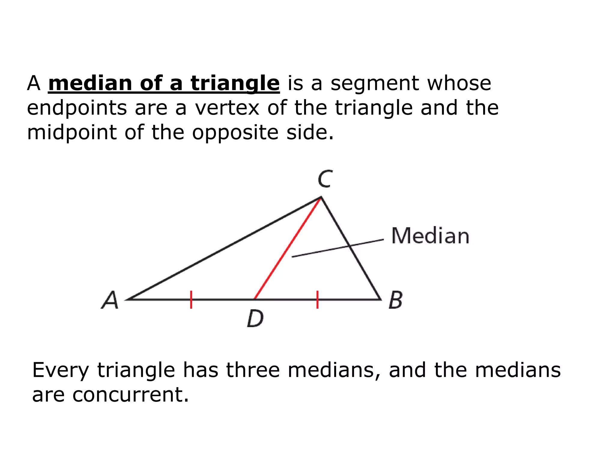 A median of a triangle is a segment whose
endpoints are a vertex of the triangle and the
midpoint of the opposite side.




Every triangle has three medians, and the medians
are concurrent.
 