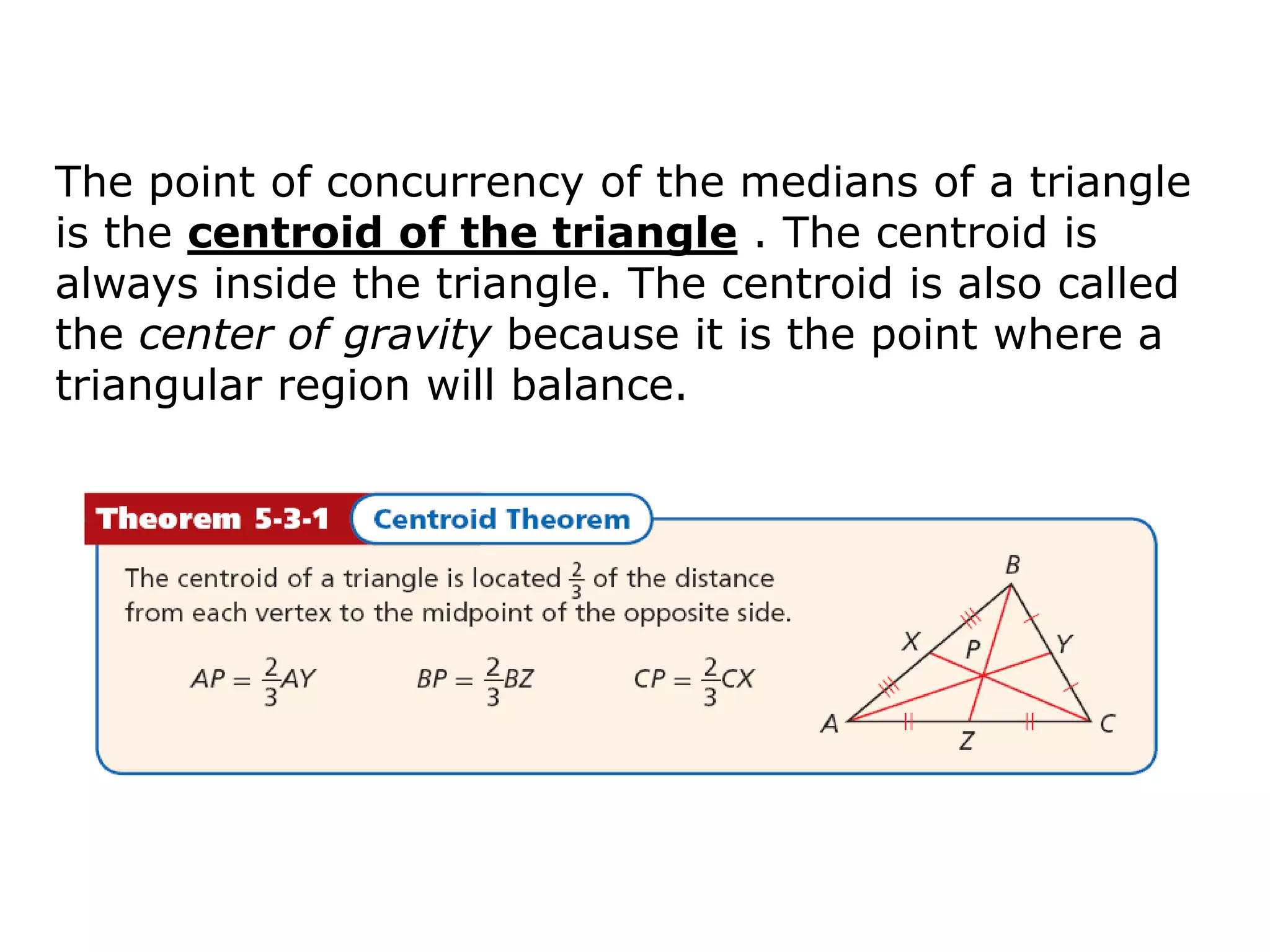 The point of concurrency of the medians of a triangle
is the centroid of the triangle . The centroid is
always inside the triangle. The centroid is also called
the center of gravity because it is the point where a
triangular region will balance.
 