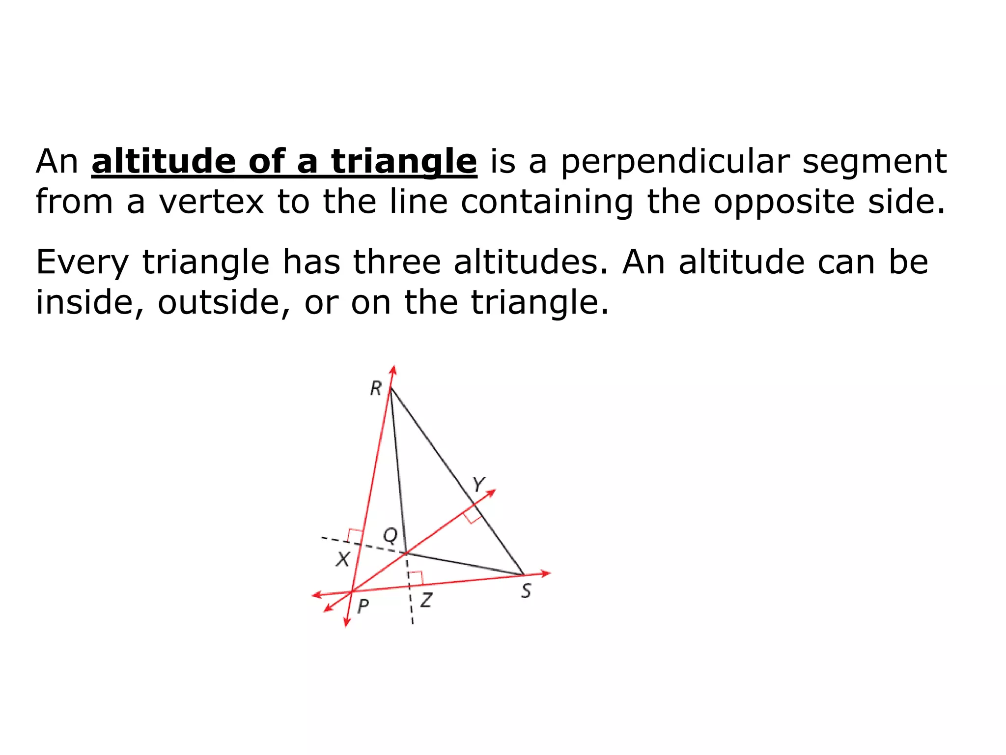 An altitude of a triangle is a perpendicular segment
from a vertex to the line containing the opposite side.
Every triangle has three altitudes. An altitude can be
inside, outside, or on the triangle.
 