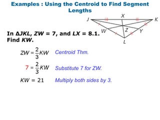 Examples : Using the Centroid to Find Segment
                    Lengths



In ∆JKL, ZW = 7, and LX = 8.1.
Find KW.

               Centroid Thm.


               Substitute 7 for ZW.

    KW = 21    Multiply both sides by 3.
 