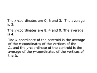 The x-coordinates are 0, 6 and 3. The average
is 3.
The y-coordinates are 8, 4 and 0. The average
is 4.
The x-coordinate of the centroid is the average
of the x-coordinates of the vertices of the
∆, and the y-coordinate of the centroid is the
average of the y-coordinates of the vertices of
the ∆.
 