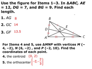 Use the figure for Items 1–3. In ∆ABC, AE
= 12, DG = 7, and BG = 9. Find each
length.
1. AG 8
2. GC 14

3. GF 13.5


For Items 4 and 5, use ∆MNP with vertices M (–
4, –2), N (6, –2) , and P (–2, 10). Find the
coordinates of each point.
4. the centroid (0, 2)
5. the orthocenter
 