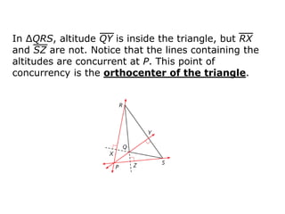 In ΔQRS, altitude QY is inside the triangle, but RX
and SZ are not. Notice that the lines containing the
altitudes are concurrent at P. This point of
concurrency is the orthocenter of the triangle.
 