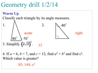 Geometry drill 1/2/14
Warm Up
Classify each triangle by its angle measures.

1.

2.
acute

3. Simplify

right
12

4. If a = 6, b = 7, and c = 12, find a2 + b2 and find c2.
Which value is greater?

85; 144; c2

 