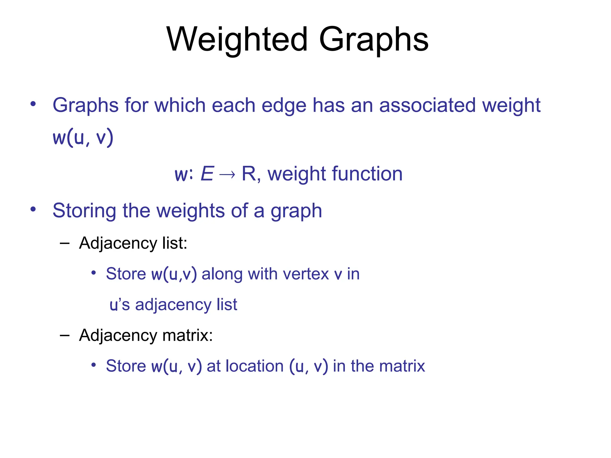 Weighted Graphs
• Graphs for which each edge has an associated weight
w(u, v)
w: E  R, weight function
• Storing the weights of a graph
– Adjacency list:
• Store w(u,v) along with vertex v in
u’s adjacency list
– Adjacency matrix:
• Store w(u, v) at location (u, v) in the matrix
 