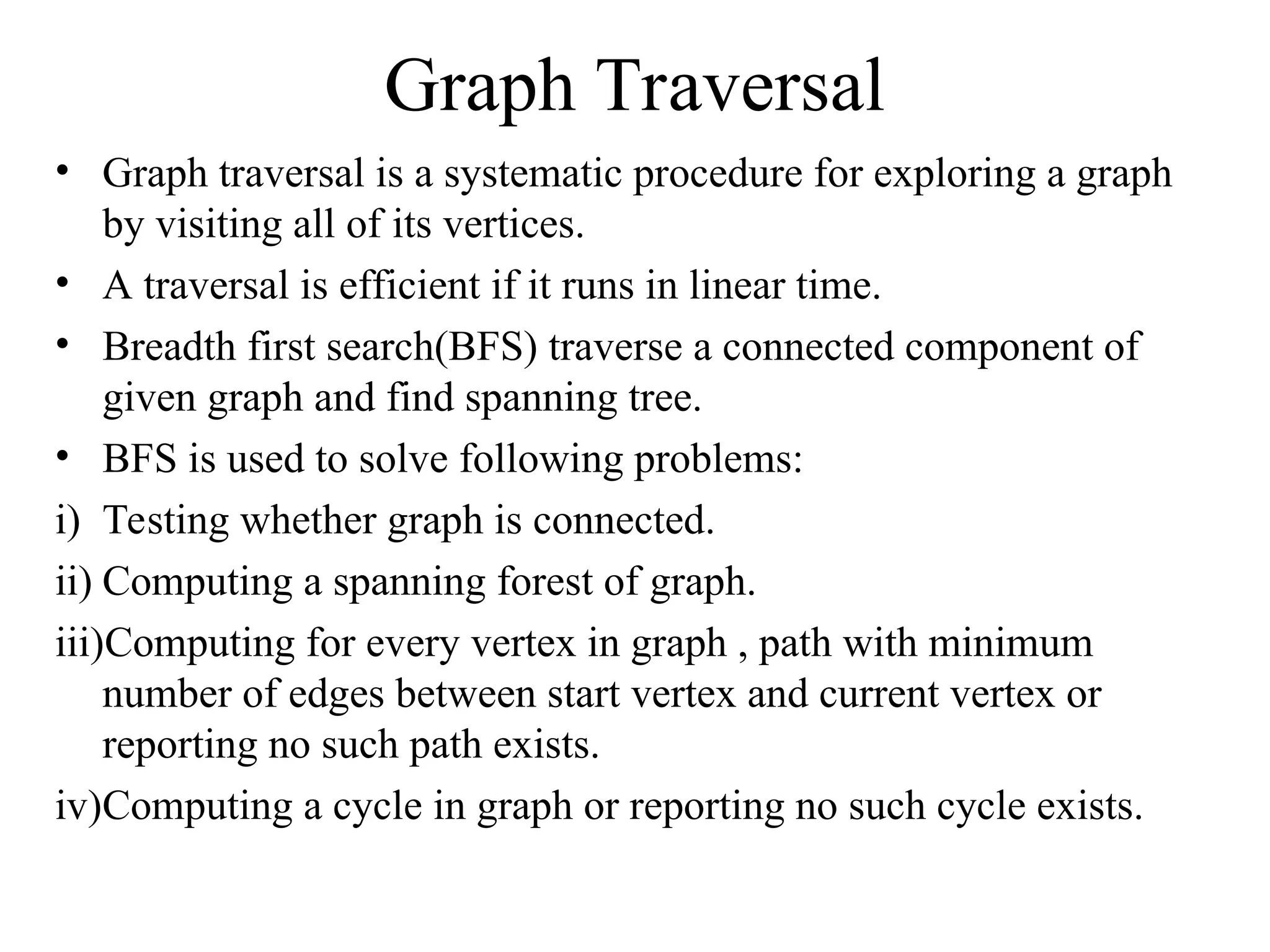 Graph Traversal
• Graph traversal is a systematic procedure for exploring a graph
by visiting all of its vertices.
• A traversal is efficient if it runs in linear time.
• Breadth first search(BFS) traverse a connected component of
given graph and find spanning tree.
• BFS is used to solve following problems:
i) Testing whether graph is connected.
ii) Computing a spanning forest of graph.
iii)Computing for every vertex in graph , path with minimum
number of edges between start vertex and current vertex or
reporting no such path exists.
iv)Computing a cycle in graph or reporting no such cycle exists.
 