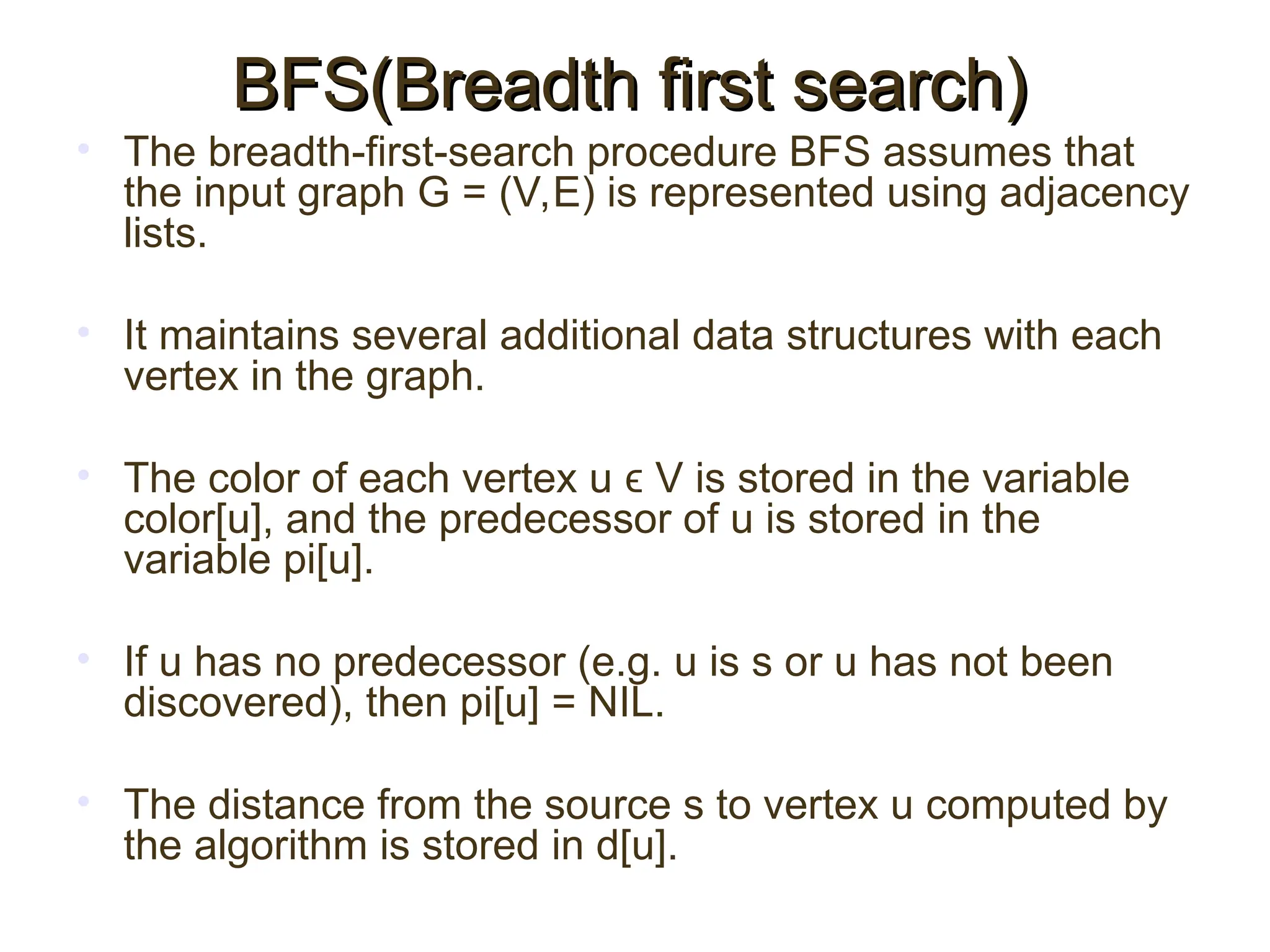 • The breadth-first-search procedure BFS assumes that
the input graph G = (V,E) is represented using adjacency
lists.
• It maintains several additional data structures with each
vertex in the graph.
• The color of each vertex u ϵ V is stored in the variable
color[u], and the predecessor of u is stored in the
variable pi[u].
• If u has no predecessor (e.g. u is s or u has not been
discovered), then pi[u] = NIL.
• The distance from the source s to vertex u computed by
the algorithm is stored in d[u].
BFS(Breadth first search)
BFS(Breadth first search)
 