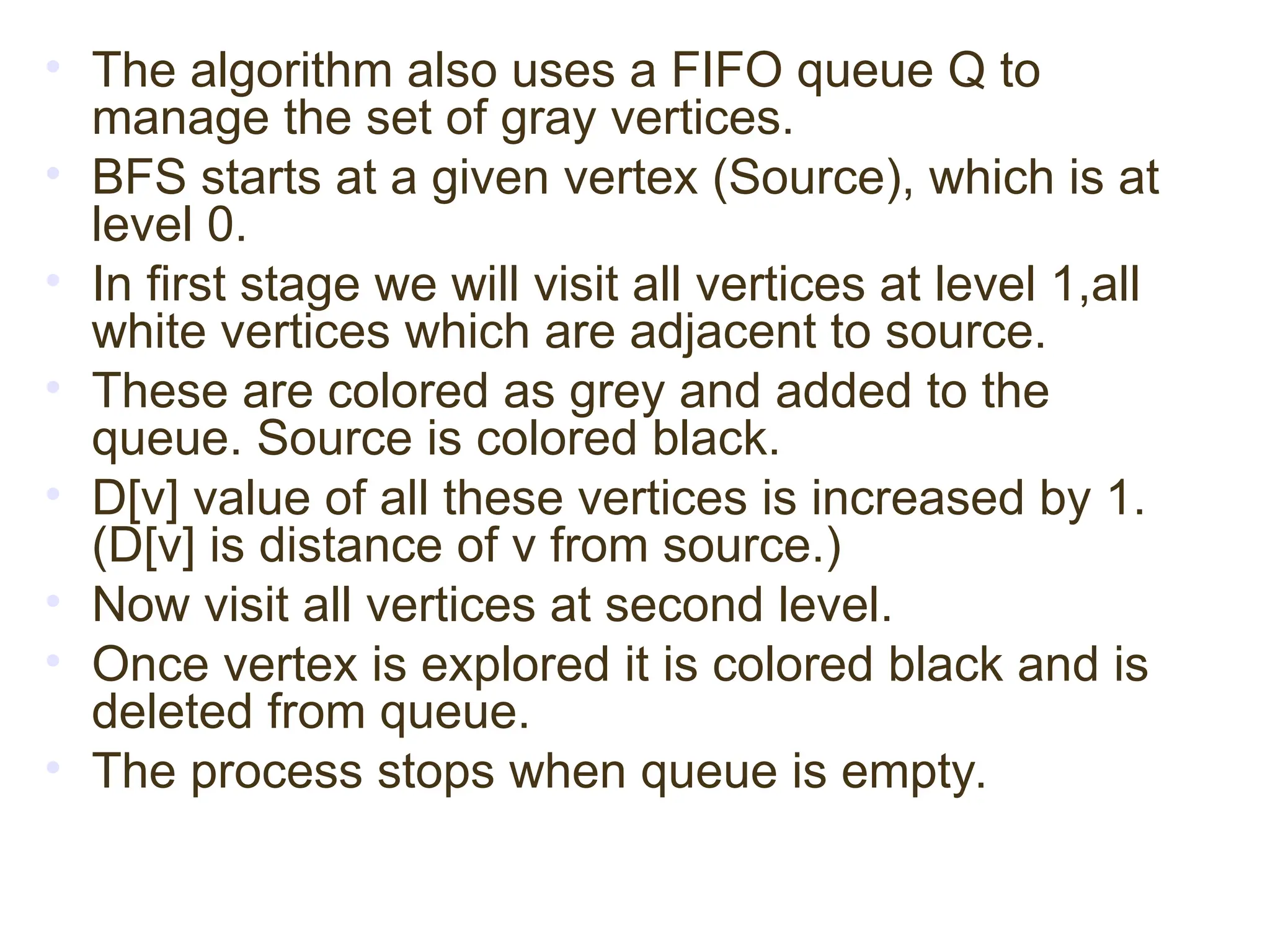 • The algorithm also uses a FIFO queue Q to
manage the set of gray vertices.
• BFS starts at a given vertex (Source), which is at
level 0.
• In first stage we will visit all vertices at level 1,all
white vertices which are adjacent to source.
• These are colored as grey and added to the
queue. Source is colored black.
• D[v] value of all these vertices is increased by 1.
(D[v] is distance of v from source.)
• Now visit all vertices at second level.
• Once vertex is explored it is colored black and is
deleted from queue.
• The process stops when queue is empty.
 