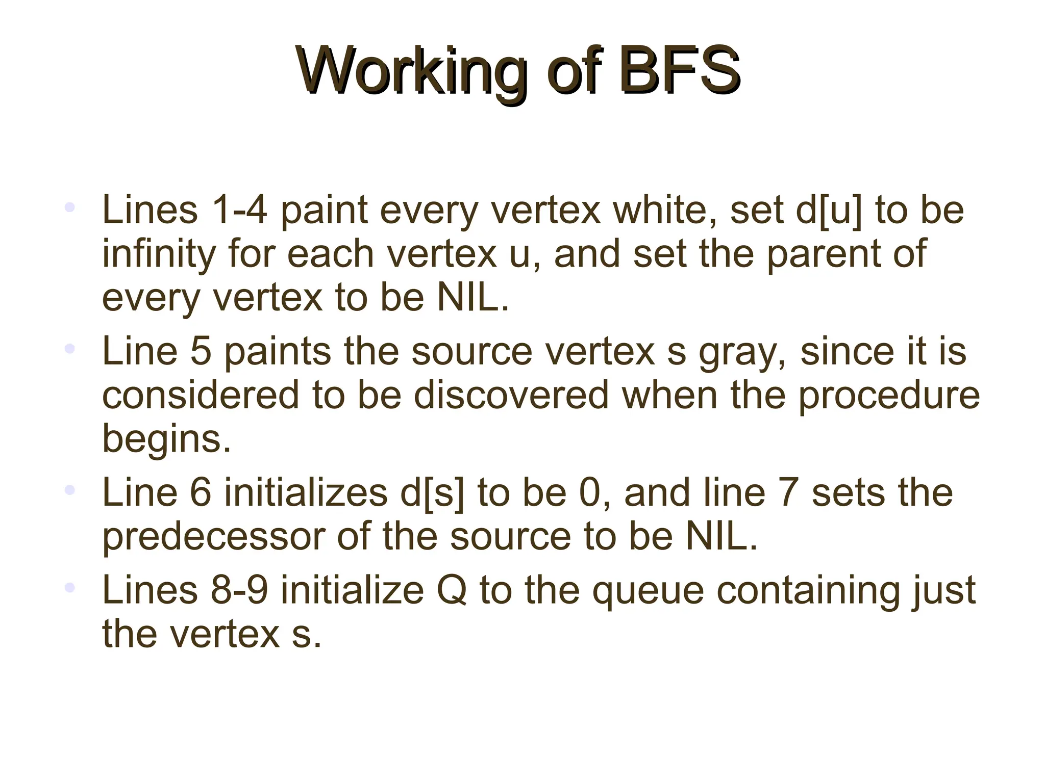 • Lines 1-4 paint every vertex white, set d[u] to be
infinity for each vertex u, and set the parent of
every vertex to be NIL.
• Line 5 paints the source vertex s gray, since it is
considered to be discovered when the procedure
begins.
• Line 6 initializes d[s] to be 0, and line 7 sets the
predecessor of the source to be NIL.
• Lines 8-9 initialize Q to the queue containing just
the vertex s.
Working of BFS
Working of BFS
 