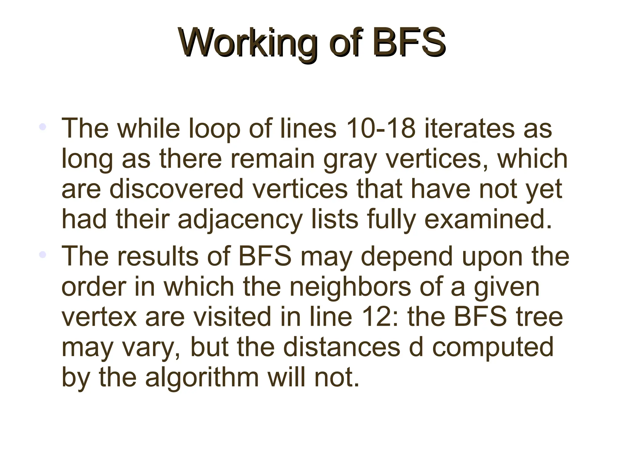 • The while loop of lines 10-18 iterates as
long as there remain gray vertices, which
are discovered vertices that have not yet
had their adjacency lists fully examined.
• The results of BFS may depend upon the
order in which the neighbors of a given
vertex are visited in line 12: the BFS tree
may vary, but the distances d computed
by the algorithm will not.
Working of BFS
Working of BFS
 