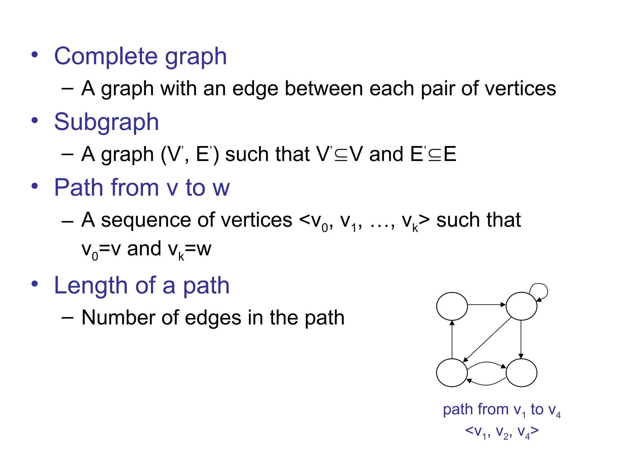 • Complete graph
– A graph with an edge between each pair of vertices
• Subgraph
– A graph (V’
, E’
) such that V’
V and E’
E
• Path from v to w
– A sequence of vertices <v0, v1, …, vk> such that
v0=v and vk=w
• Length of a path
– Number of edges in the path
1 2
3 4
path from v1 to v4
<v1, v2, v4>
 