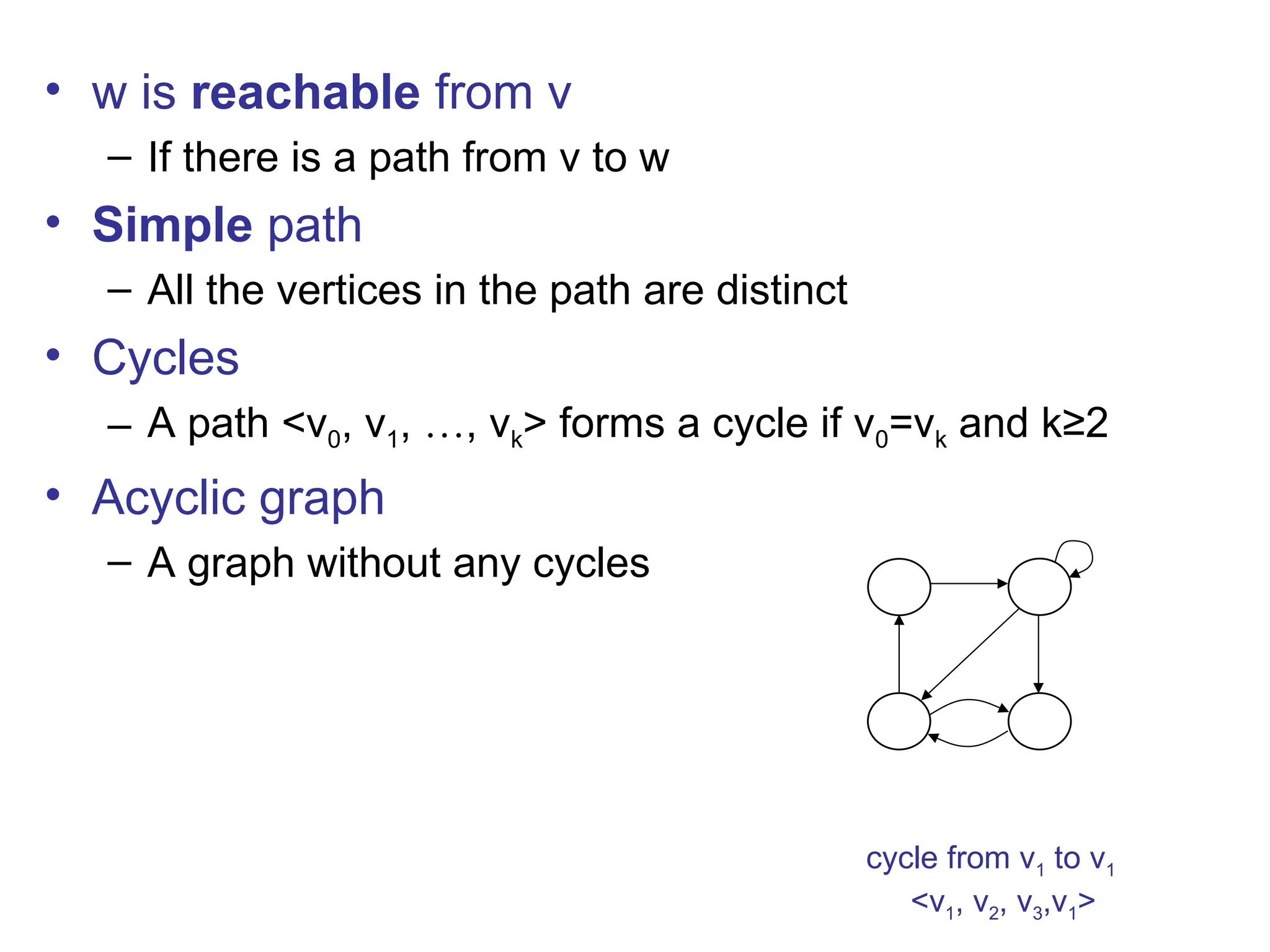 • w is reachable from v
– If there is a path from v to w
• Simple path
– All the vertices in the path are distinct
• Cycles
– A path <v0, v1, …, vk> forms a cycle if v0=vk and k≥2
• Acyclic graph
– A graph without any cycles
1 2
3 4
cycle from v1 to v1
<v1, v2, v3,v1>
 