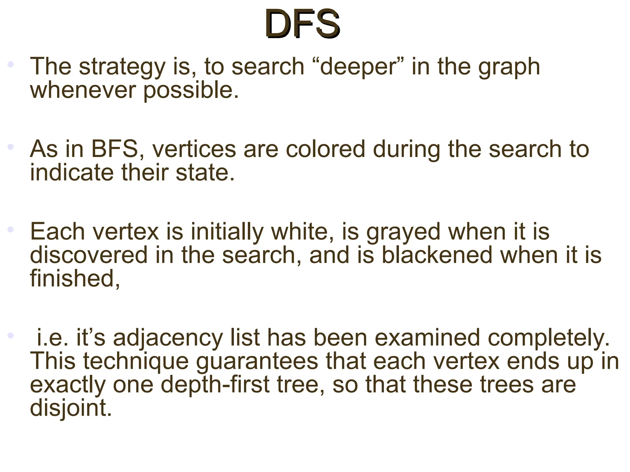 • The strategy is, to search “deeper” in the graph
whenever possible.
• As in BFS, vertices are colored during the search to
indicate their state.
• Each vertex is initially white, is grayed when it is
discovered in the search, and is blackened when it is
finished,
• i.e. it’s adjacency list has been examined completely.
This technique guarantees that each vertex ends up in
exactly one depth-first tree, so that these trees are
disjoint.
DFS
DFS
 