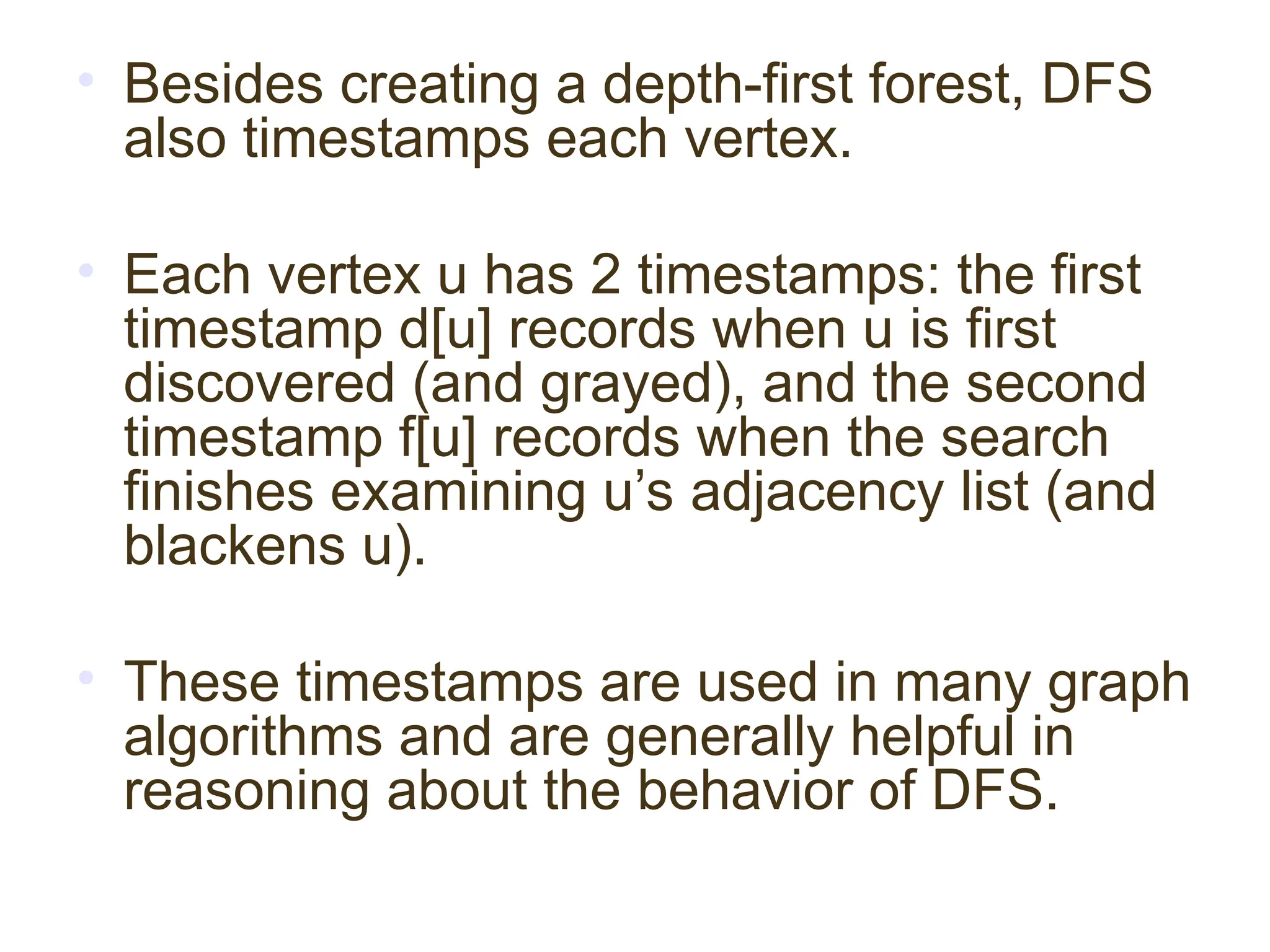 • Besides creating a depth-first forest, DFS
also timestamps each vertex.
• Each vertex u has 2 timestamps: the first
timestamp d[u] records when u is first
discovered (and grayed), and the second
timestamp f[u] records when the search
finishes examining u’s adjacency list (and
blackens u).
• These timestamps are used in many graph
algorithms and are generally helpful in
reasoning about the behavior of DFS.
 