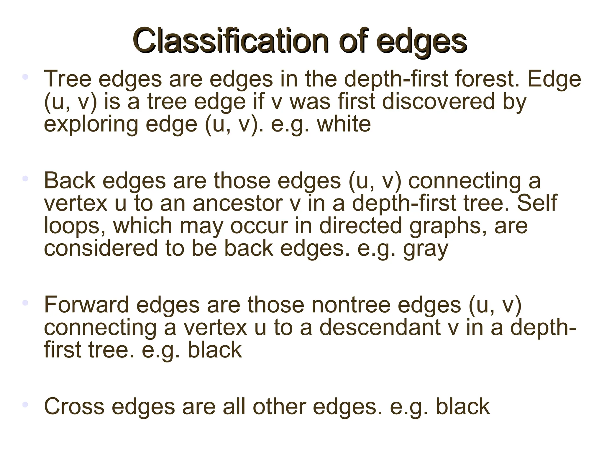 • Tree edges are edges in the depth-first forest. Edge
(u, v) is a tree edge if v was first discovered by
exploring edge (u, v). e.g. white
• Back edges are those edges (u, v) connecting a
vertex u to an ancestor v in a depth-first tree. Self
loops, which may occur in directed graphs, are
considered to be back edges. e.g. gray
• Forward edges are those nontree edges (u, v)
connecting a vertex u to a descendant v in a depth-
first tree. e.g. black
• Cross edges are all other edges. e.g. black
Classification of edges
Classification of edges
 