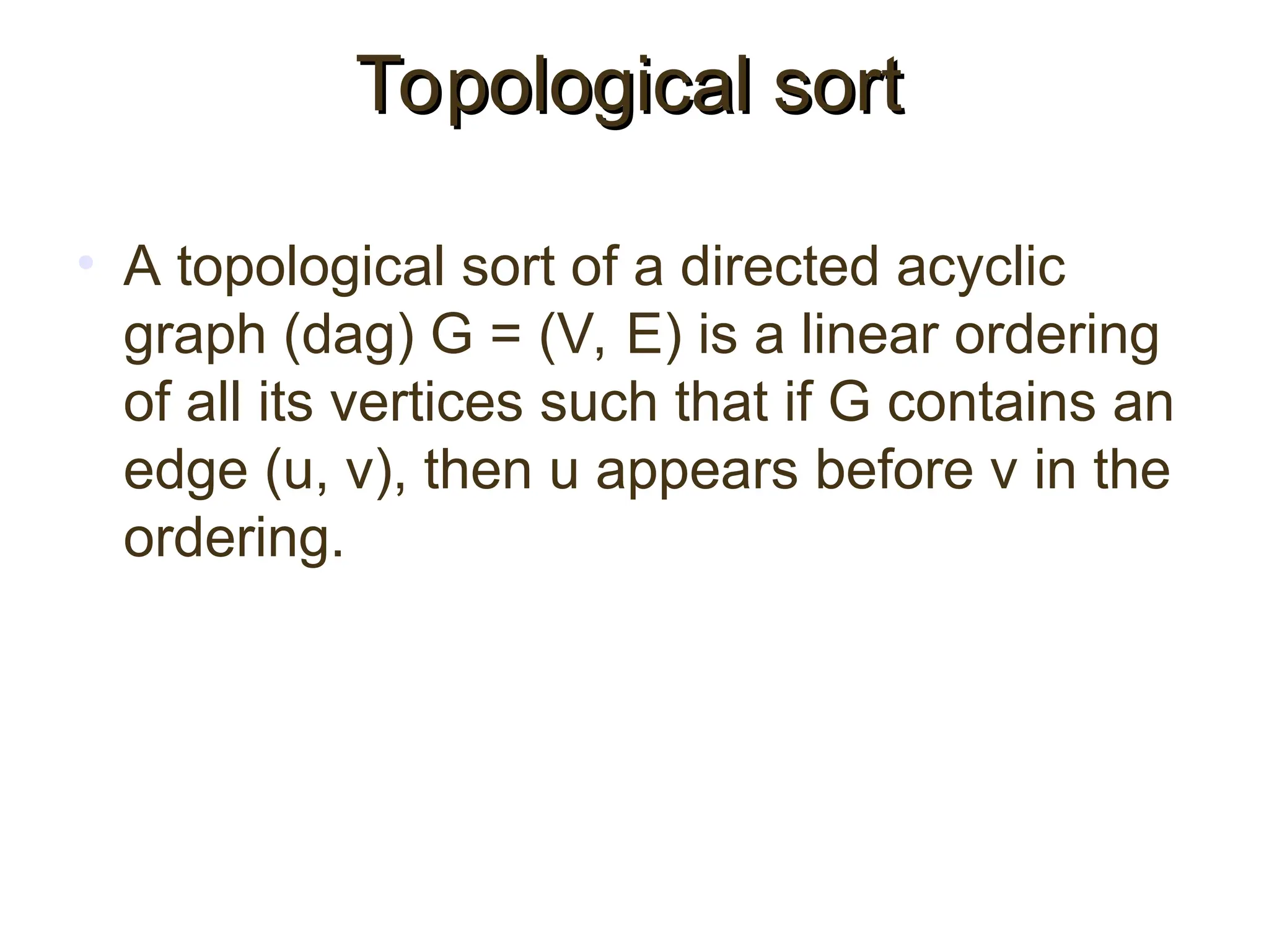 • A topological sort of a directed acyclic
graph (dag) G = (V, E) is a linear ordering
of all its vertices such that if G contains an
edge (u, v), then u appears before v in the
ordering.
Topological sort
Topological sort
 