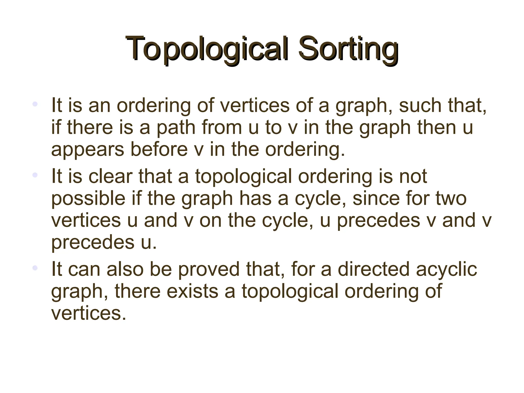 Topological Sorting
Topological Sorting
• It is an ordering of vertices of a graph, such that,
if there is a path from u to v in the graph then u
appears before v in the ordering.
• It is clear that a topological ordering is not
possible if the graph has a cycle, since for two
vertices u and v on the cycle, u precedes v and v
precedes u.
• It can also be proved that, for a directed acyclic
graph, there exists a topological ordering of
vertices.
 