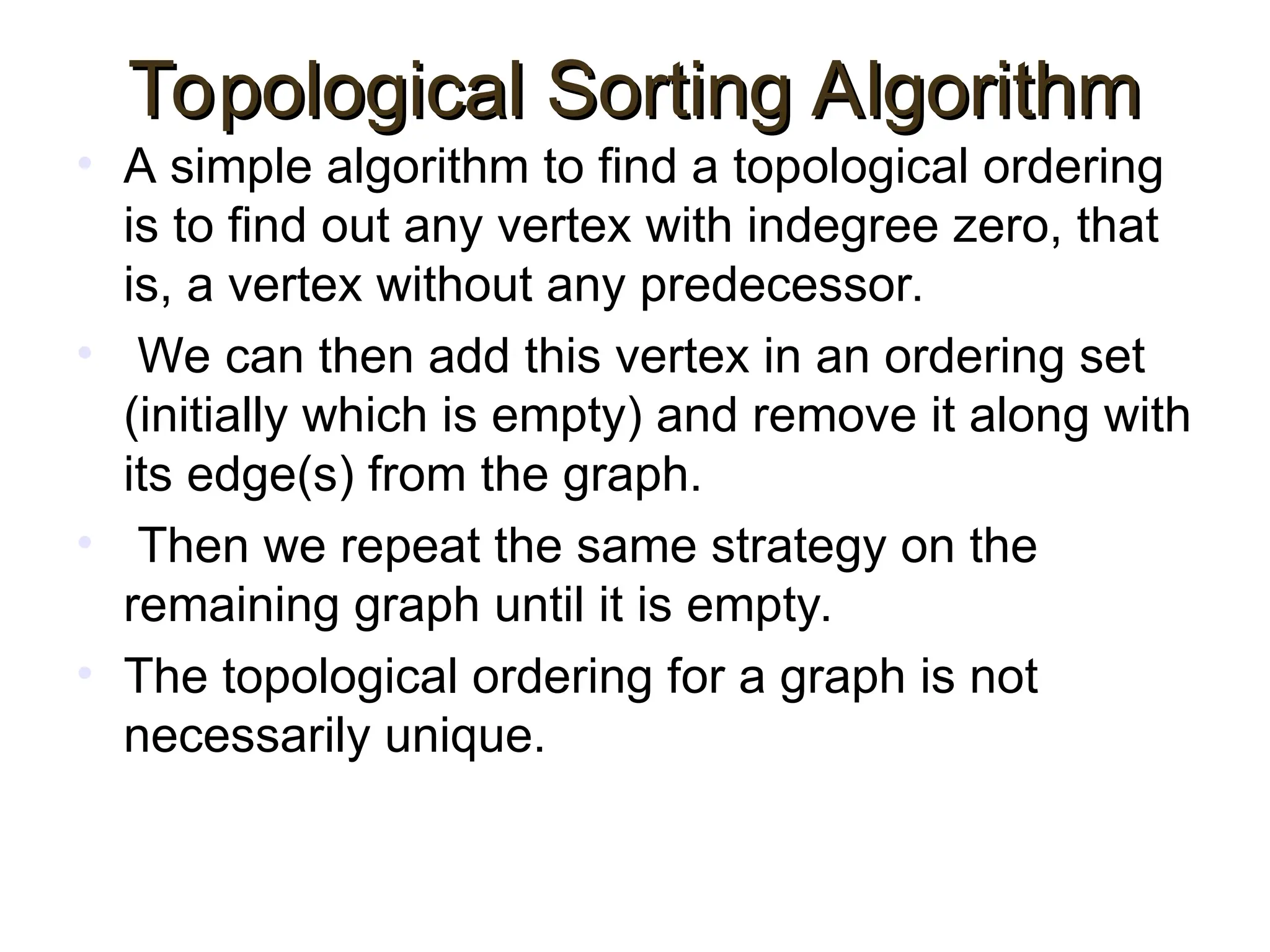Topological Sorting Algorithm
Topological Sorting Algorithm
• A simple algorithm to find a topological ordering
is to find out any vertex with indegree zero, that
is, a vertex without any predecessor.
• We can then add this vertex in an ordering set
(initially which is empty) and remove it along with
its edge(s) from the graph.
• Then we repeat the same strategy on the
remaining graph until it is empty.
• The topological ordering for a graph is not
necessarily unique.
 