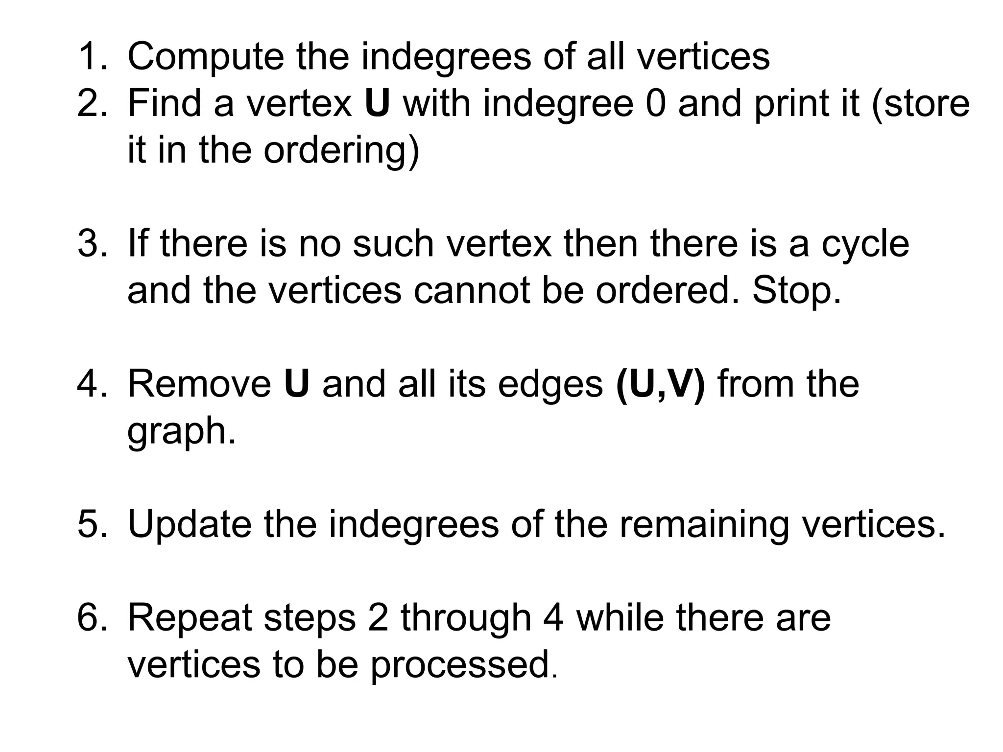 1. Compute the indegrees of all vertices
2. Find a vertex U with indegree 0 and print it (store
it in the ordering)
3. If there is no such vertex then there is a cycle
and the vertices cannot be ordered. Stop.
4. Remove U and all its edges (U,V) from the
graph.
5. Update the indegrees of the remaining vertices.
6. Repeat steps 2 through 4 while there are
vertices to be processed.
 