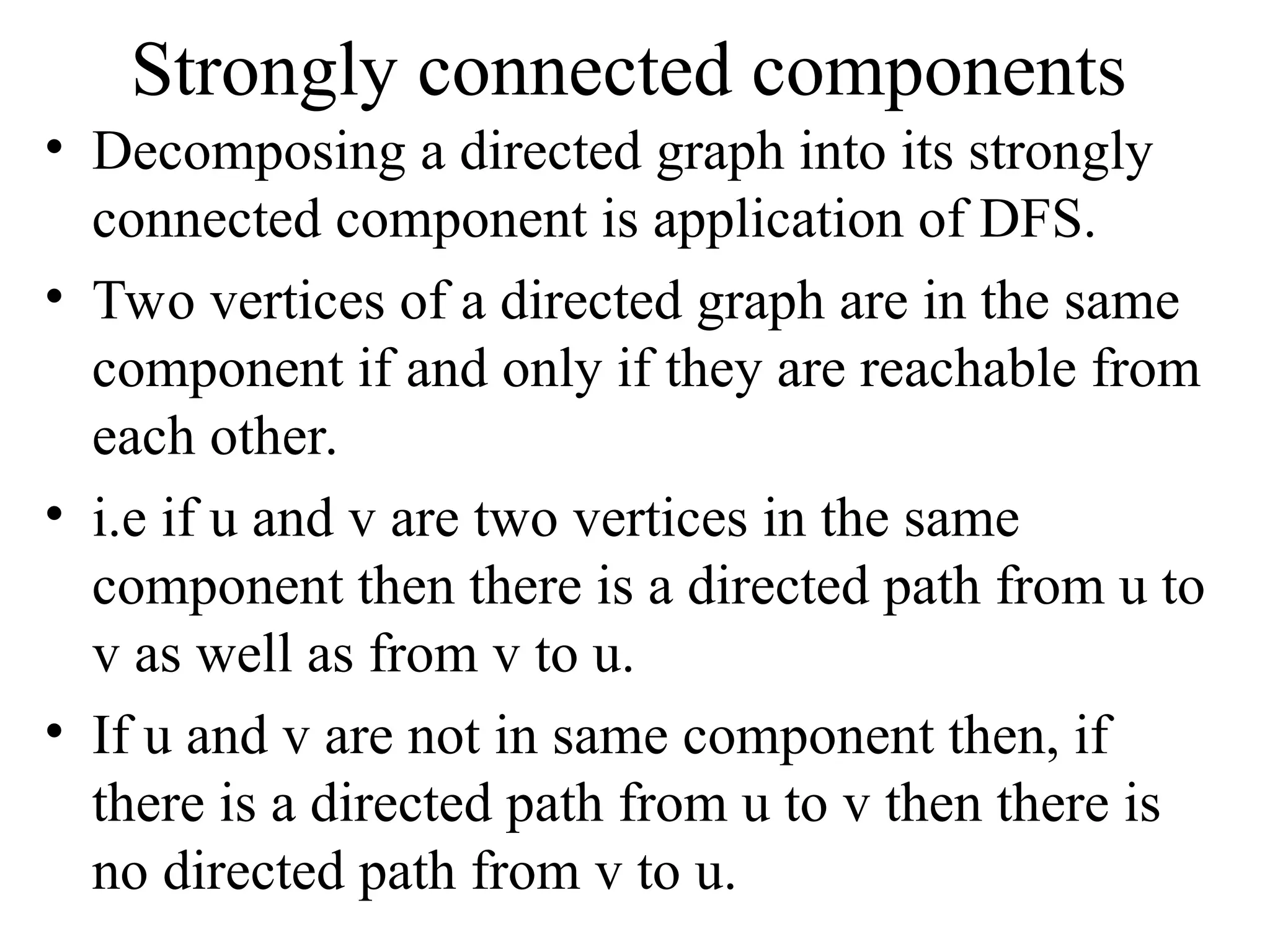 Strongly connected components
• Decomposing a directed graph into its strongly
connected component is application of DFS.
• Two vertices of a directed graph are in the same
component if and only if they are reachable from
each other.
• i.e if u and v are two vertices in the same
component then there is a directed path from u to
v as well as from v to u.
• If u and v are not in same component then, if
there is a directed path from u to v then there is
no directed path from v to u.
 