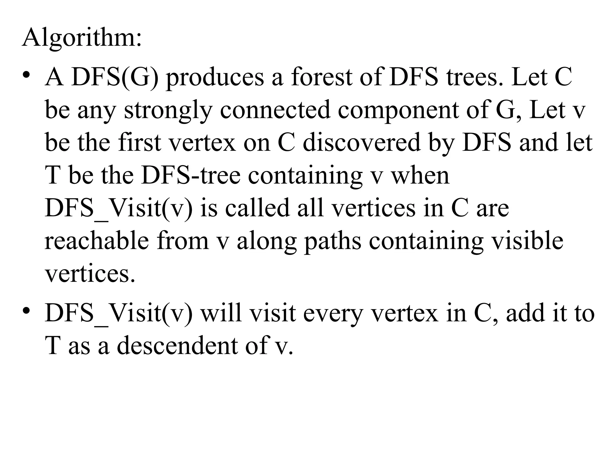 Algorithm:
• A DFS(G) produces a forest of DFS trees. Let C
be any strongly connected component of G, Let v
be the first vertex on C discovered by DFS and let
T be the DFS-tree containing v when
DFS_Visit(v) is called all vertices in C are
reachable from v along paths containing visible
vertices.
• DFS_Visit(v) will visit every vertex in C, add it to
T as a descendent of v.
 