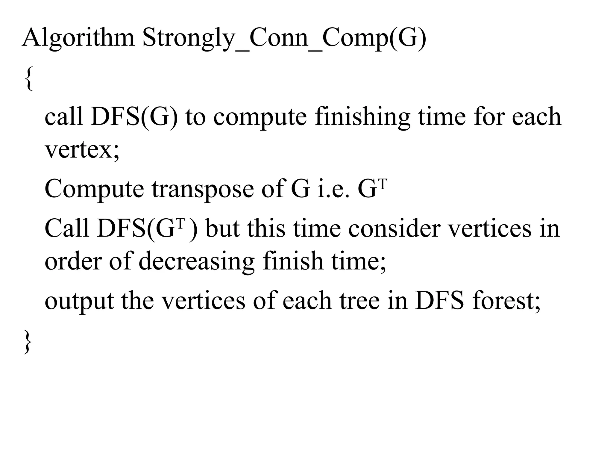 Algorithm Strongly_Conn_Comp(G)
{
call DFS(G) to compute finishing time for each
vertex;
Compute transpose of G i.e. GT
Call DFS(GT
) but this time consider vertices in
order of decreasing finish time;
output the vertices of each tree in DFS forest;
}
 