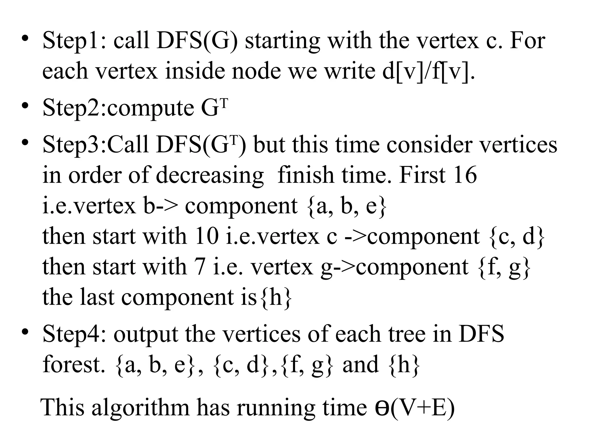 • Step1: call DFS(G) starting with the vertex c. For
each vertex inside node we write d[v]/f[v].
• Step2:compute GT
• Step3:Call DFS(GT
) but this time consider vertices
in order of decreasing finish time. First 16
i.e.vertex b-> component {a, b, e}
then start with 10 i.e.vertex c ->component {c, d}
then start with 7 i.e. vertex g->component {f, g}
the last component is{h}
• Step4: output the vertices of each tree in DFS
forest. {a, b, e}, {c, d},{f, g} and {h}
This algorithm has running time ɵ(V+E)
 