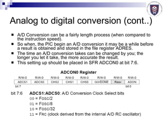A/D Conversion can be a fairly length process (when compared to the instruction speed). So when, the PIC begin an A/D conversion it may be a while before a result is obtained and stored in the file register ADRES. The time an A/D conversion takes can be changed by you; the longer you let it take, the more accurate the result. This setting up should be placed in SFR ADCON0 at bit 7:6. Analog to digital conversion (cont..) 