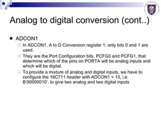 Analog to digital conversion (cont..) ADCON1 In ADCON1, A to D Conversion register 1, only bits 0 and 1 are used. They are the Port Configuration bits, PCFG0 and PCFG1, that determine which of the pins on PORTA will be analog inputs and which will be digital. To provide a mixture of analog and digital inputs, we have to configure the 16C711 header with ADCON1 = 10, i.e. B’00000010’, to give two analog and two digital inputs 