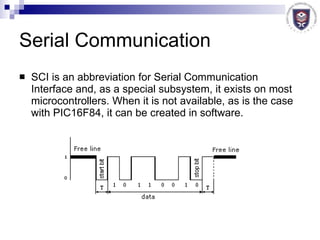 Serial Communication SCI is an abbreviation for Serial Communication Interface and, as a special subsystem, it exists on most microcontrollers. When it is not available, as is the case with PIC16F84, it can be created in software. 